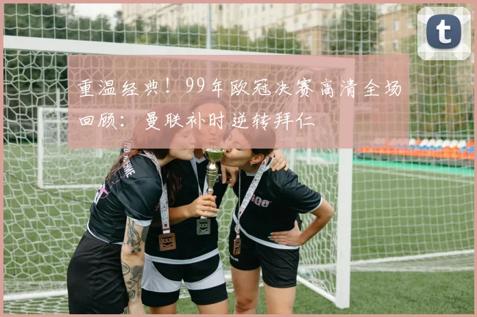 重温经典!99年欧冠决赛高清全场回顾:曼联补时逆转拜仁